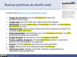 • 10 QuickTips (http://www.w3.org/WAI/quicktips)
1. Images & animations: Use the alt attribute to describe the
function of each visual.
2. Image maps. Use the client-side map and text for hotspots.
3. Multimedia. Provide captioning and transcripts of audio, and descriptions
descriptions of video.
4. Hypertext links. Use text that makes sense when read out of context. For
example, avoid "click here“.
5. Page organization. Use headings, lists, and consistent structure. Use CSS
for layout and style where possible.
6. Graphs & charts. Summarize or use the longdesc attribute.
7. Scripts, applets, & plug-ins. Provide alternative content in case active
features are inaccessible or unsupported.
8. Frames. Use the noframes element and meaningful titles.
9. Tables. Make line-by-line reading sensible. Summarize.
10. Check your work.Validate. Use tools, checklist, and guidelines at
http://www.w3.org/TR/WCAG
Buenas prácticas de diseño web
Accesibilidad - 11CCC
 