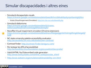 Simular discapacidades i altres eines
• Simulació discapacitats visuals
https://chrome.google.com/webstore/detail/see/dkihcccbkkakkbpikjmpnbamkgbjfdcn
• Visión (Visual Impairment Simulator): http://vis.cita.uiuc.edu/downld.php
• Simulació daltonisme
https://chrome.google.com/webstore/detail/chrome-
daltonize/efeladnkafmoofnbagdbfaieabmejfcf
• NocoffeeVisual impairment simulator (Chrome extension):
https://chrome.google.com/webstore/detail/nocoffee/jjeeggmbnhckmgdhmgdckeigabjf
bddl
• NC state university palette accessibility evaluator:
http://accessibility.oit.ncsu.edu/tools/color-contrast/
• Contrast finder: http://contrast-finder.tanaguru.com/
• Per testejar les APIs d'accessibilitat
http://accessibility.linuxfoundation.org/a11yweb/util/accprobe/
• Valid XHTMLYouTube embed code generator:
http://www.tools4noobs.com/online_tools/youtube_xhtml
• http://www.webaim.org/simulations/distractability-sim.html
Accesibilidad - 11CCC
 