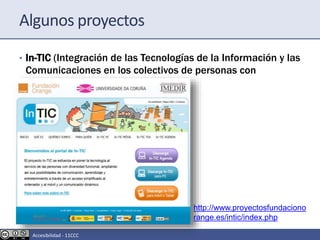 Algunos proyectos
• In-TIC (Integración de las Tecnologías de la Información y las
Comunicaciones en los colectivos de personas con
funcional)
http://www.proyectosfundaciono
range.es/intic/index.php
Accesibilidad - 11CCC
 