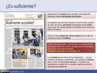 “Como discapacitados, cuestionamos la idoneidad de
las ayudas técnicas o de los arreglos que se han hecho
para hacer una zona accesible
 Diseño Centrado en el Usuario ???
algunas de las rampas para acceder a los pasos de
peatones tienen demasiada inclinación
se requiere aún de más empuje y mucha maña cuando
se trata de salvar pequeños socavones en el asfalto
en los que las ruedas quedan encalladas justo antes de
subir a la acera
Subir por las rampas de varios metros con la silla de
ruedas es toda una odisea
Los semáforos son otros de los obstáculos … no por
cuestión de altura o pendiente, sino porque el tiempo
para cruzar es demasiado escaso y a menudo nos
quedamos en medio de la calzada cuando ya está en
rojo para los peatones
¿Es suficiente?
Accesibilidad - 11CCC
 
