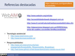 http://www.webaim.org/articles
Referecias destacadas https://delicious.com/tgranollers/
accessibility
http://accesibilidadenlaweb.blogspot.com.es
http://www.ilr.cornell.edu/edi/webaccesstoolkit/index.cfm
• Tecnología asistencial:
• http://www.taservicios.com
• http://www.tecnoaccesible.net
• Responsabilidades:
• http://www.w3.org/community/wai-
engage/wiki/Accessibility_Responsibility_Breakdown
• http://wet-boew.github.io/wet-boew/demos/arb-rra/arb-rra-en.html
http://olgacarreras.blogspot.com.es/2009/04/dos-
anos-de-usable-y-accesible.html#accesibilidad
Accesibilidad - 11CCC
 