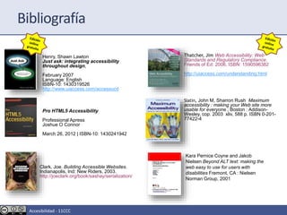 Pro HTML5 Accessibility
Professional Apress
Joshue O Connor
March 26, 2012 | ISBN-10: 1430241942
Clark, Joe. Building Accessible Websites.
Indianapolis, Ind: New Riders, 2003.
http://joeclark.org/book/sashay/serialization/
Thatcher, Jim Web Accessibility: Web
Standards and Regulatory Compliance.
Friends of Ed: 2006, ISBN: 1590596382
http://uiaccess.com/understanding.html
Slatin, John M, Sharron Rush Maximum
accessibility : making your Web site more
usable for everyone ; Boston : Addison-
Wesley, cop. 2003 xliv, 588 p. ISBN 0-201-
77422-4
Kara Pernice Coyne and Jakob
Nielsen Beyond ALT text: making the
web easy to use for users with
disabilities Fremont, CA : Nielsen
Norman Group, 2001
Bibliografía
Henry, Shawn Lawton
Just ask: integrating accessibility
throughout design,
February 2007
Language: English
ISBN-10: 1430319526
http://www.uiaccess.com/accessucd
Accesibilidad - 11CCC
 