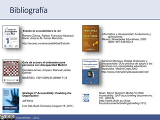 Estudio de accesibilidad a la red
Romero Zúnica, Rafael, Francisco Alcantud
Marín, Antonio M. Ferrer Manchón
http://acceso.uv.es/accesibilidad/Estudio
Guía de acceso al ordenador para
personas con discapacidad Madrid
Candelos Arnao, Amparo, Manuel Lobato
Galindo
IMSERSO, 1997 ISBN 84-88986-71-8
Informática y discapacidad: fundamento y
aplicaciones
México: Novedades Educativas, 2000
ISBN: 987-538-002-4
Sánchez Montoya, Rafael Ordenador y
discapacidad: Guía práctica de apoyo a las
personas con necesidades educativas
especiales Madrid:Cepe,2002
http://www.ordenadorydiscapacidad.net/
Sloan, David Tangram Model For Web
Accessibility, QA Focus briefing document no.
101, UKOLN,
[http://www.ukoln.ac.uk/qa-
focus/documents/briefings/briefing-101/]
Bibliografía
Strategic IT Accessibility: Enabling the
Organization
Jeff Kline
Live Oak Book Company (August 18, 2011)
Accesibilidad - 11CCC
 
