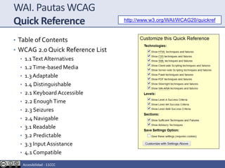 WAI. Pautas WCAG
Quick Reference
• Table of Contents
• WCAG 2.0 Quick Reference List
• 1.1Text Alternatives
• 1.2Time-based Media
• 1.3 Adaptable
• 1.4 Distinguishable
• 2.1 Keyboard Accessible
• 2.2 EnoughTime
• 2.3 Seizures
• 2.4 Navigable
• 3.1 Readable
• 3.2 Predictable
• 3.3 Input Assistance
• 4.1 Compatible
http://www.w3.org/WAI/WCAG20/quickref
Accesibilidad - 11CCC
 