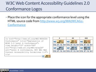 W3C Web Content Accessibility Guidelines 2.0
Conformance Logos
• Place the icon for the appropriate conformance level using the
HTML source code from http://www.w3.org/WAI/WCAG2-
Conformance
<a href="http://www.w3.org/WAI/WCAG2A-
Conformance" title="Explanation of
WCAG 2.0 Level A Conformance">
<img height="32" width="88"
src="http://www.w3.org/WAI/wcag2A"
alt="Level A conformance, W3C WAI Web
Content Accessibility Guidelines 2.0">
</a>
Accesibilidad - 11CCC
 