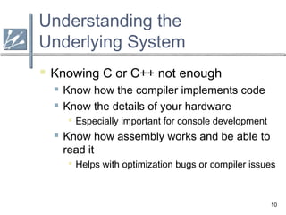 10
Understanding the
Underlying System
 Knowing C or C++ not enough
 Know how the compiler implements code
 Know the details of your hardware

Especially important for console development
 Know how assembly works and be able to
read it

Helps with optimization bugs or compiler issues
 