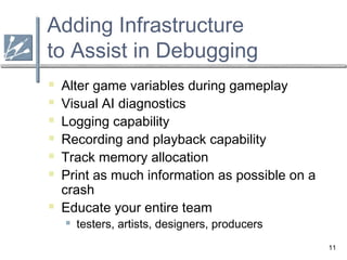11
Adding Infrastructure
to Assist in Debugging
 Alter game variables during gameplay
 Visual AI diagnostics
 Logging capability
 Recording and playback capability
 Track memory allocation
 Print as much information as possible on a
crash
 Educate your entire team
 testers, artists, designers, producers
 
