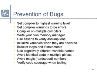 12
Prevention of Bugs
 Set compiler to highest warning level
 Set compiler warnings to be errors
 Compiler on multiple compilers
 Write your own memory manager
 Use asserts to verify assumptions
 Initialize variables when they are declared
 Bracket loops and if statements
 Use cognitively different variable names
 Avoid identical code in multiple places
 Avoid magic (hardcoded) numbers
 Verify code coverage when testing
 