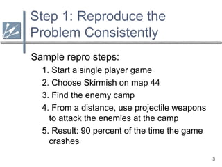 3
Step 1: Reproduce the
Problem Consistently
Sample repro steps:
1. Start a single player game
2. Choose Skirmish on map 44
3. Find the enemy camp
4. From a distance, use projectile weapons
to attack the enemies at the camp
5. Result: 90 percent of the time the game
crashes
 