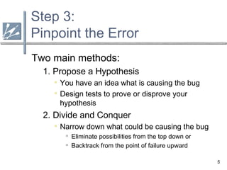 5
Step 3:
Pinpoint the Error
Two main methods:
1. Propose a Hypothesis

You have an idea what is causing the bug

Design tests to prove or disprove your
hypothesis
2. Divide and Conquer

Narrow down what could be causing the bug
 Eliminate possibilities from the top down or
 Backtrack from the point of failure upward
 