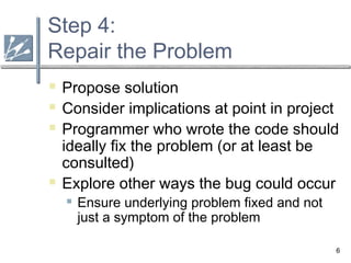 6
Step 4:
Repair the Problem
 Propose solution
 Consider implications at point in project
 Programmer who wrote the code should
ideally fix the problem (or at least be
consulted)
 Explore other ways the bug could occur
 Ensure underlying problem fixed and not
just a symptom of the problem
 