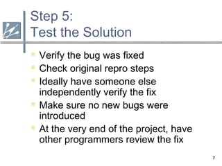 7
Step 5:
Test the Solution
 Verify the bug was fixed
 Check original repro steps
 Ideally have someone else
independently verify the fix
 Make sure no new bugs were
introduced
 At the very end of the project, have
other programmers review the fix
 