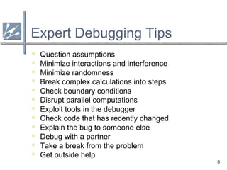 8
Expert Debugging Tips
 Question assumptions
 Minimize interactions and interference
 Minimize randomness
 Break complex calculations into steps
 Check boundary conditions
 Disrupt parallel computations
 Exploit tools in the debugger
 Check code that has recently changed
 Explain the bug to someone else
 Debug with a partner
 Take a break from the problem
 Get outside help
 