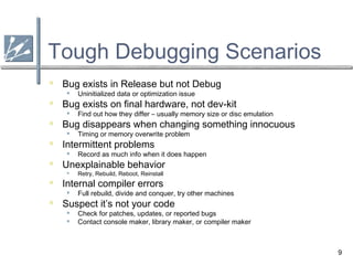 9
Tough Debugging Scenarios
 Bug exists in Release but not Debug
 Uninitialized data or optimization issue
 Bug exists on final hardware, not dev-kit
 Find out how they differ – usually memory size or disc emulation
 Bug disappears when changing something innocuous
 Timing or memory overwrite problem
 Intermittent problems
 Record as much info when it does happen
 Unexplainable behavior
 Retry, Rebuild, Reboot, Reinstall
 Internal compiler errors
 Full rebuild, divide and conquer, try other machines
 Suspect it’s not your code
 Check for patches, updates, or reported bugs
 Contact console maker, library maker, or compiler maker
 