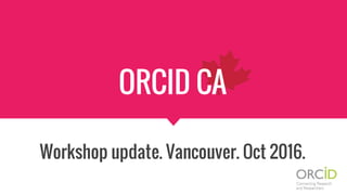 ORCID CA
Workshop update. Vancouver. Oct 2016.
 
