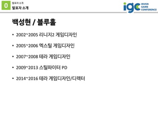 0
발표자 소개
발표자 소개
백성현 / 블루홀
• 2002~2005 리니지2 게임디자인
• 2005~2006 엑스틸 게임디자인
• 2007~2008 테라 게임디자인
• 2009~2013 스틸파이터 PD
• 2014~20...