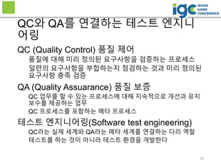 QC (Quality Control) 품질 제어
품질에 대해 미리 정의된 요구사항을 검증하는 프로세스
일련의 요구사항을 부합하는지 점검하는 것과 미리 정의된
요구사항 충족 검증
QA (Quality Assuarance) 품질 보증
QC 업무를 할 수 있는 프로세스에 대해 지속적으로 개선과 유지
보수를 제공하는 업무
QC 프로세스를 포함하는 메타 프로세스
테스트 엔지니어링(Software test engineering)
QC라는 실제 세계와 QA라는 메타 세계를 연결하는 다리 역할
테스트를 하는 것이 아니라 테스트 환경을 개발한다
QC와 QA를 연결하는 테스트 엔지니
어링
10
 