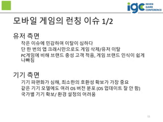 유저 측면
작은 이슈에 민감하여 이탈이 심하다
단 한 번의 앱 크래시만으로도 게임 삭제/유저 이탈
PC게임에 비해 브랜드 충성 고객 적음, 게임 브랜드 인식이 쉽게
나빠짐
기기 측면
기기 파편화가 심해, 최소한의 호환성 확보가 가장 중요
같은 기기 모델에도 여러 OS 버전 분포 (OS 업데이트 잘 안 함)
국가별 기기 확보/ 환경 설정의 어려움
모바일 게임의 런칭 이슈 1/2
11
 