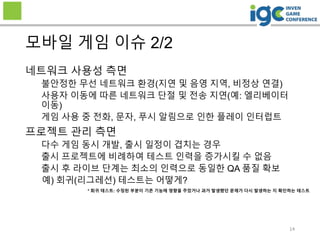 네트워크 사용성 측면
불안정한 무선 네트워크 환경(지연 및 음영 지역, 비정상 연결)
사용자 이동에 따른 네트워크 단절 및 전송 지연(예: 엘리베이터
이동)
게임 사용 중 전화, 문자, 푸시 알림으로 인한 플레이 인터럽트
프로젝트 관리 측면
다수 게임 동시 개발, 출시 일정이 겹치는 경우
출시 프로젝트에 비례하여 테스트 인력을 증가시킬 수 없음
출시 후 라이브 단계는 최소의 인력으로 동일한 QA 품질 확보
예) 회귀(리그레션) 테스트는 어떻게?
모바일 게임 이슈 2/2
* 회귀 테스트: 수정된 부분이 기존 기능에 영향을 주었거나 과거 발생했던 문제가 다시 발생하는 지 확인하는 테스트
14
 