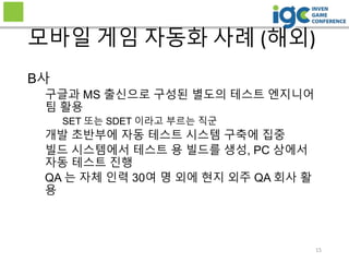 15
모바일 게임 자동화 사례 (해외)
B사
구글과 MS 출신으로 구성된 별도의 테스트 엔지니어
팀 활용
SET 또는 SDET 이라고 부르는 직군
개발 초반부에 자동 테스트 시스템 구축에 집중
빌드 시스템에서 테스트 용 빌드를 생성, PC 상에서
자동 테스트 진행
QA 는 자체 인력 30여 명 외에 현지 외주 QA 회사 활
용
 
