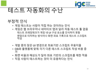 16
테스트 자동화의 수난
부정적 인식
• 게임 테스트는 사람이 직접 하는 것이라는 인식
• 게임은 웹 브라우저나 네이티브 앱과 달리 자동 테스트 툴 없음
테스트 프레임워크가 게임 내 UI 구성 요소를 인식하지 못함
랜덤으로 터치하는 방식이나 화면 좌표 기록으로 테스트 스크립트
작성
• 개발 중의 잦은 UI 변경으로 좌표기반 스크립트 무용지물
• OS와 플랫폼에 맞춰 각기 다른 테스트 스크립트 작성 비용 증
가
• 화면 비율과 해상도가 달라 좌표 기반의 스크립트를 제한 적용
• 직접 사람이 테스트하는 것이 더 유용하다는 인식
 