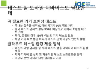 18
테스트 할 모바일 디바이스도 필요한
데
꼭 필요한 기기 호환성 테스트
• 국내는 점유율 상위 50개의 기기가 90% 정도 차지
• 중국 테스트 업체의 경우 300개 이상의 기기에서 호환성 테스
트 진행
• 북미, 유럽의 경우 150개 이상의 기기 테스트 필요
• 해당 기기 확보 뿐만 아니라 테스트 인력 비용도 만만치 않음
클라우드 테스팅 환경 제공 업체
• 테스트 대행 업체들 중 자체 테스트 랩을 대여하여 테스트 환경
제공
• 자체 기기에 앱 설치 및 기본적인 테스트 스크립트를 동작
• 소규모 뿐만 아니라 대형 업체들도 가세
 