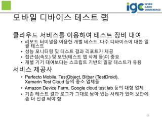 19
모바일 디바이스 테스트 랩
클라우드 서비스를 이용하여 테스트 장비 대여
• 리모트 터미널을 이용한 개별 테스트, 다수 디바이스에 대한 일
괄 테스트
• 성능 모니터링 및 테스트 결과 리포트가 제공
• 접근성(속도) 및 보안(테스트 앱 삭제 등)이 중요
• 개별 기기 대여보다는 스크립트 기반의 일괄 테스트가 유용
서비스 제공사
• Perfecto Mobile, TestObject, Bitbar (TestDroid),
Xamarin Test Cloud 등의 중소 업체들
• Amazon Device Farm, Google cloud test lab 등의 대형 업체
• 기존 테스트 결과 로그가 그대로 남아 있는 사례가 있어 보안에
좀 더 신경 써야 함
 