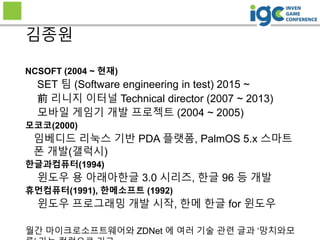 2
NCSOFT (2004 ~ 현재)
SET 팀 (Software engineering in test) 2015 ~
前 리니지 이터널 Technical director (2007 ~ 2013)
모바일 게임기 개발 프로젝트 (2004 ~ 2005)
모코코(2000)
임베디드 리눅스 기반 PDA 플랫폼, PalmOS 5.x 스마트
폰 개발(갤럭시)
한글과컴퓨터(1994)
윈도우 용 아래아한글 3.0 시리즈, 한글 96 등 개발
휴먼컴퓨터(1991), 한메소프트 (1992)
윈도우 프로그래밍 개발 시작, 한메 한글 for 윈도우
월간 마이크로소프트웨어와 ZDNet 에 여러 기술 관련 글과 ‘망치와모
김종원
 