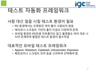 20
테스트 자동화 프레임워크
사람 대신 일을 시킬 테스트 환경이 필요
• PC 환경에서는 오랫동안 여러 툴이 사용되어 왔음
• 매크로나 스크립트 기반의 툴이 지금도 다양하게 존재
• 모바일 환경은 PC만큼 자유롭지도 않고 플랫폼도 여러 개로 나
뉘어 존재하여 통합된 테스트 환경이 필수적임
대표적인 모바일 테스트 프레임워크
• Appium, Robotium, Calabash, UIAutomator, Espresso
• 확장성이나 스크립트 언어 등을 고려하여 선택해야 함
 