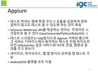 • 테스트 하려는 앱에 특정 코드나 모듈을 삽입하여 컴파
일하지 않고도 테스트 할 수 있도록 하는 것이 목표
• Selenium WebDriver API를 제공하는 언어는 무엇이든 스
크립트로 쓸 수 있다 (Java/Javascript/Python/Ruby/C#/…)
• 테스트 스크립트는 http방식으로 Appium 서버와 통신하
고 서버는 디바이스에서 동작하는 테스트 지원 라이브러
리인 UIAutomator 같은 서비스와 TCP로 연결, 명령과 결
과를 주고 받는다
• 네이티브, 하이브리드, 웹 앱 방식의 모바일 앱 테스트 가
능
• Android/iOS 플랫폼 모두 지원
Appium
23
 