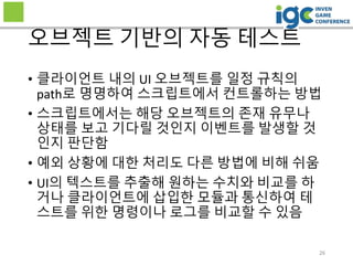 26
오브젝트 기반의 자동 테스트
• 클라이언트 내의 UI 오브젝트를 일정 규칙의
path로 명명하여 스크립트에서 컨트롤하는 방법
• 스크립트에서는 해당 오브젝트의 존재 유무나
상태를 보고 기다릴 것인지 이벤트를 발생할 것
인지 판단함
• 예외 상황에 대한 처리도 다른 방법에 비해 쉬움
• UI의 텍스트를 추출해 원하는 수치와 비교를 하
거나 클라이언트에 삽입한 모듈과 통신하여 테
스트를 위한 명령이나 로그를 비교할 수 있음
 