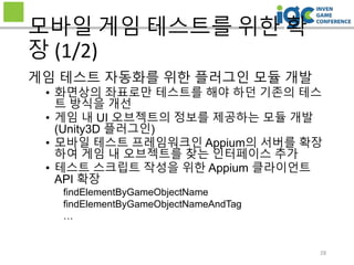 28
모바일 게임 테스트를 위한 확
장 (1/2)
게임 테스트 자동화를 위한 플러그인 모듈 개발
• 화면상의 좌표로만 테스트를 해야 하던 기존의 테스
트 방식을 개선
• 게임 내 UI 오브젝트의 정보를 제공하는 모듈 개발
(Unity3D 플러그인)
• 모바일 테스트 프레임워크인 Appium의 서버를 확장
하여 게임 내 오브젝트를 찾는 인터페이스 추가
• 테스트 스크립트 작성을 위한 Appium 클라이언트
API 확장
findElementByGameObjectName
findElementByGameObjectNameAndTag
…
 