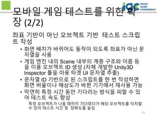 29
모바일 게임 테스트를 위한 확
장 (2/2)
좌표 기반이 아닌 오브젝트 기반 테스트 스크립
트 작성
• 화면 배치가 바뀌어도 동작이 되도록 좌표가 아닌 문
자열을 사용
• 게임 엔진 내의 Scene 내부의 계층 구조와 이름 등
을 이용 오브젝트 ID 생성 (자체 개발한 Unity3D
Inspector 툴을 이용 타겟 UI 문자열 추출)
• 문자열 ID 기반으로 된 스크립트를 한 번 작성하면
화면 비율이나 해상도가 바뀐 기기에서 재사용 가능
• 막연히 특정 시간 동안 기다리는 방식을 피할 수 있
어 테스트 속도 향상
특정 오브젝트가 나올 때까지 기다렸다가 해당 오브젝트를 터치할
수 있어 테스트 시간 및 정확도를 높임
 