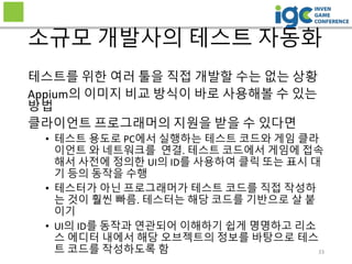 33
소규모 개발사의 테스트 자동화
테스트를 위한 여러 툴을 직접 개발할 수는 없는 상황
Appium의 이미지 비교 방식이 바로 사용해볼 수 있는
방법
클라이언트 프로그래머의 지원을 받을 수 있다면
• 테스트 용도로 PC에서 실행하는 테스트 코드와 게임 클라
이언트 와 네트워크를 연결. 테스트 코드에서 게임에 접속
해서 사전에 정의한 UI의 ID를 사용하여 클릭 또는 표시 대
기 등의 동작을 수행
• 테스터가 아닌 프로그래머가 테스트 코드를 직접 작성하
는 것이 훨씬 빠름. 테스터는 해당 코드를 기반으로 살 붙
이기
• UI의 ID를 동작과 연관되어 이해하기 쉽게 명명하고 리소
스 에디터 내에서 해당 오브젝트의 정보를 바탕으로 테스
트 코드를 작성하도록 함
 