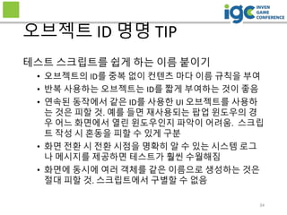 34
오브젝트 ID 명명 TIP
테스트 스크립트를 쉽게 하는 이름 붙이기
• 오브젝트의 ID를 중복 없이 컨텐츠 마다 이름 규칙을 부여
• 반복 사용하는 오브젝트는 ID를 짧게 부여하는 것이 좋음
• 연속된 동작에서 같은 ID를 사용한 UI 오브젝트를 사용하
는 것은 피할 것. 예를 들면 재사용되는 팝업 윈도우의 경
우 어느 화면에서 열린 윈도우인지 파악이 어려움. 스크립
트 작성 시 혼동을 피할 수 있게 구분
• 화면 전환 시 전환 시점을 명확히 알 수 있는 시스템 로그
나 메시지를 제공하면 테스트가 훨씬 수월해짐
• 화면에 동시에 여러 객체를 같은 이름으로 생성하는 것은
절대 피할 것. 스크립트에서 구별할 수 없음
 