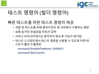 35
테스트 명령어 (빌더 명령어)
빠른 테스트를 위한 테스트 명령어 제공
• 개발 및 테스트를 위해 클라이언트 및 서버에서 수행하는 명령
• 보통 숨겨진 콘솔창을 띄워서 입력
• 서비스 바이너리에서는 동작하지 않도록 기능이 제거됨
• 테스트 스크립트에서 테스트 명령을 사용할 수 있도록 하면 테
스트가 훨씬 수월해짐
command(“ShowMeTheMoney 1000000”)
command(“SkipTutorial”)
 