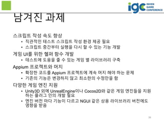 36
남겨진 과제
스크립트 작성 속도 향상
• 직관적인 테스트 스크립트 작성 환경 제공 필요
• 스크립트 중간부터 실행을 다시 할 수 있는 기능 개발
게임 UI를 위한 헬퍼 함수 개발
• 테스트에 도움을 줄 수 있는 게임 별 라이브러리 구축
Appium 프로젝트와 머지
• 확장한 코드를 Appium 프로젝트에 계속 머지 해야 하는 문제
• 기존의 기능은 변경하지 않고 최소한의 수정만을 함
다양한 게임 엔진 지원
• Unity3D 외에 UnrealEngine이나 Cocos2D와 같은 게임 엔진들을 지원
하는 플러그 인의 개발 필요
• 엔진 버전 마다 기능이 다르고 NGUI 같은 상용 라이브러리 버전에도
영향을 받음
 