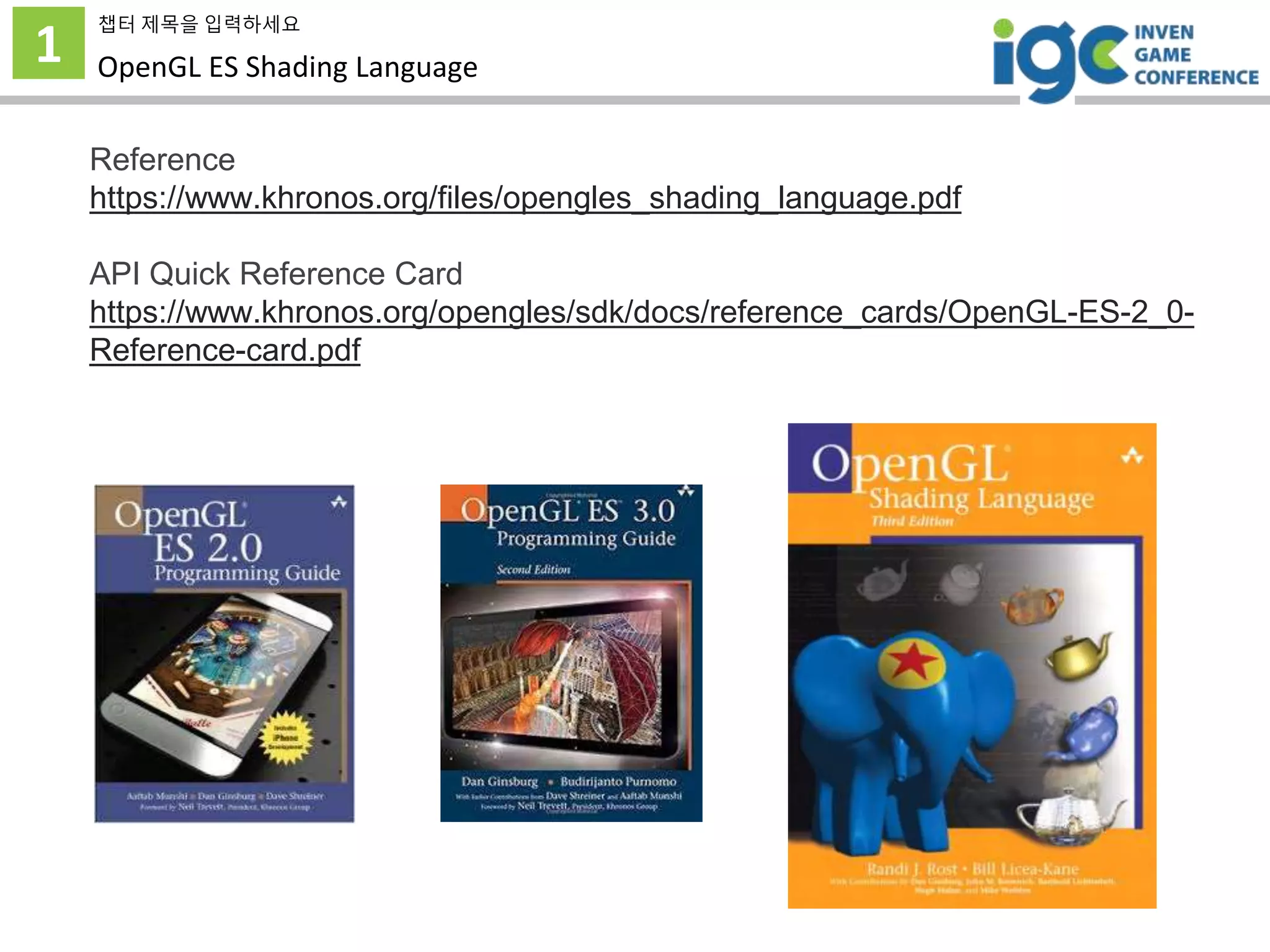 1
챕터 제목을 입력하세요
OpenGL ES Shading Language
Reference
https://www.khronos.org/files/opengles_shading_language.pdf
API Quick Reference Card
https://www.khronos.org/opengles/sdk/docs/reference_cards/OpenGL-ES-2_0-
Reference-card.pdf
 