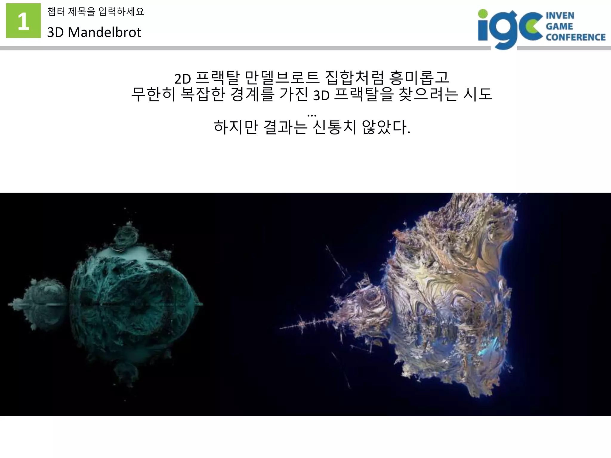 1
챕터 제목을 입력하세요
3D Mandelbrot
2D 프랙탈 만델브로트 집합처럼 흥미롭고
무한히 복잡한 경계를 가진 3D 프랙탈을 찾으려는 시도
…
하지만 결과는 신통치 않았다.
 