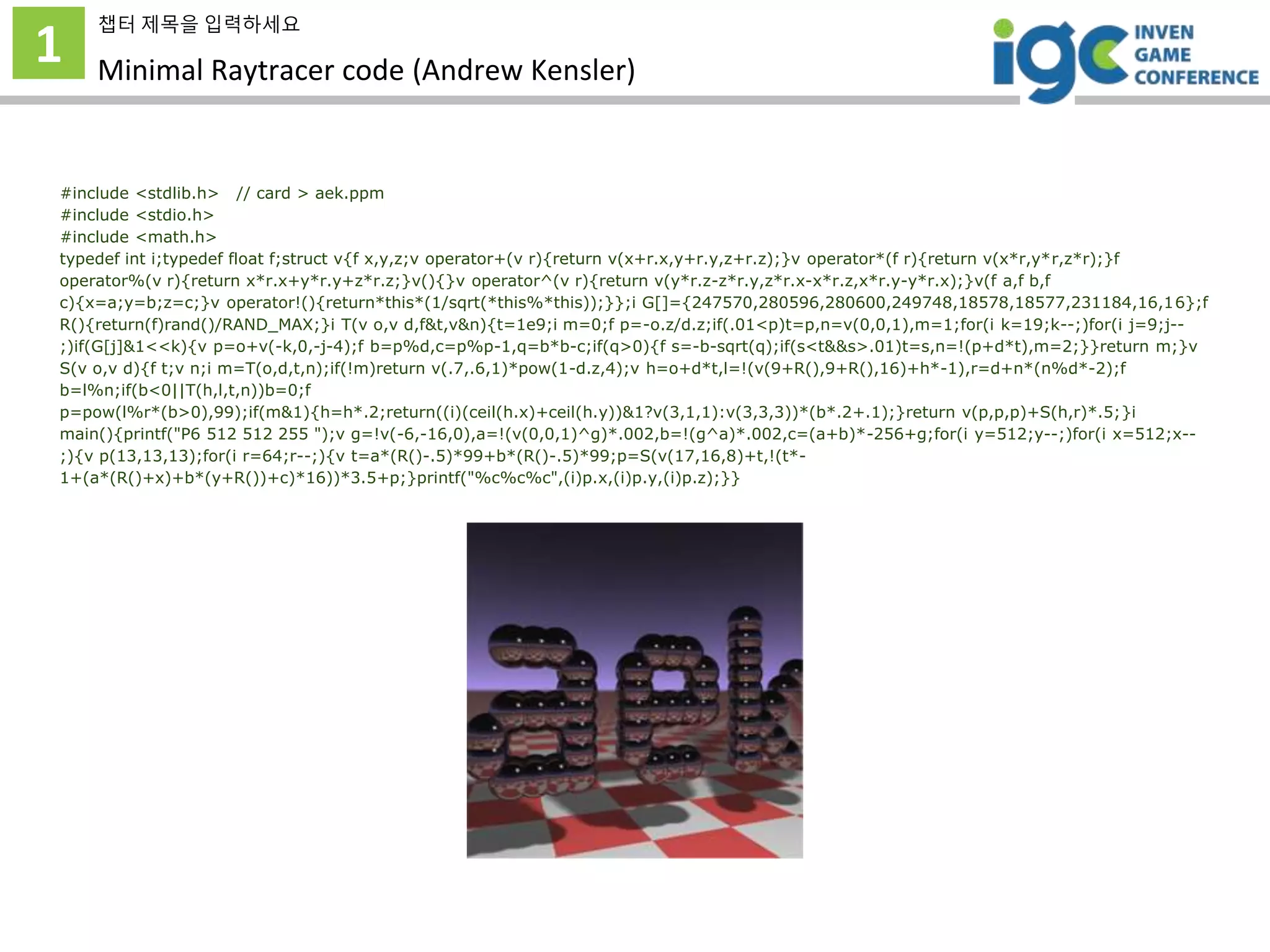 1
챕터 제목을 입력하세요
Minimal Raytracer code (Andrew Kensler)
#include <stdlib.h> // card > aek.ppm
#include <stdio.h>
#include <math.h>
typedef int i;typedef float f;struct v{f x,y,z;v operator+(v r){return v(x+r.x,y+r.y,z+r.z);}v operator*(f r){return v(x*r,y*r,z*r);}f
operator%(v r){return x*r.x+y*r.y+z*r.z;}v(){}v operator^(v r){return v(y*r.z-z*r.y,z*r.x-x*r.z,x*r.y-y*r.x);}v(f a,f b,f
c){x=a;y=b;z=c;}v operator!(){return*this*(1/sqrt(*this%*this));}};i G[]={247570,280596,280600,249748,18578,18577,231184,16,16};f
R(){return(f)rand()/RAND_MAX;}i T(v o,v d,f&t,v&n){t=1e9;i m=0;f p=-o.z/d.z;if(.01<p)t=p,n=v(0,0,1),m=1;for(i k=19;k--;)for(i j=9;j--
;)if(G[j]&1<<k){v p=o+v(-k,0,-j-4);f b=p%d,c=p%p-1,q=b*b-c;if(q>0){f s=-b-sqrt(q);if(s<t&&s>.01)t=s,n=!(p+d*t),m=2;}}return m;}v
S(v o,v d){f t;v n;i m=T(o,d,t,n);if(!m)return v(.7,.6,1)*pow(1-d.z,4);v h=o+d*t,l=!(v(9+R(),9+R(),16)+h*-1),r=d+n*(n%d*-2);f
b=l%n;if(b<0||T(h,l,t,n))b=0;f
p=pow(l%r*(b>0),99);if(m&1){h=h*.2;return((i)(ceil(h.x)+ceil(h.y))&1?v(3,1,1):v(3,3,3))*(b*.2+.1);}return v(p,p,p)+S(h,r)*.5;}i
main(){printf("P6 512 512 255 ");v g=!v(-6,-16,0),a=!(v(0,0,1)^g)*.002,b=!(g^a)*.002,c=(a+b)*-256+g;for(i y=512;y--;)for(i x=512;x--
;){v p(13,13,13);for(i r=64;r--;){v t=a*(R()-.5)*99+b*(R()-.5)*99;p=S(v(17,16,8)+t,!(t*-
1+(a*(R()+x)+b*(y+R())+c)*16))*3.5+p;}printf("%c%c%c",(i)p.x,(i)p.y,(i)p.z);}}
 