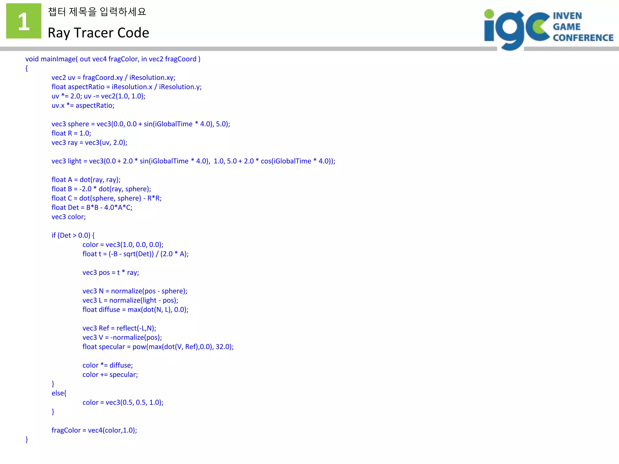 1
챕터 제목을 입력하세요
Ray Tracer Code
void mainImage( out vec4 fragColor, in vec2 fragCoord )
{
vec2 uv = fragCoord.xy / iResolution.xy;
float aspectRatio = iResolution.x / iResolution.y;
uv *= 2.0; uv -= vec2(1.0, 1.0);
uv.x *= aspectRatio;
vec3 sphere = vec3(0.0, 0.0 + sin(iGlobalTime * 4.0), 5.0);
float R = 1.0;
vec3 ray = vec3(uv, 2.0);
vec3 light = vec3(0.0 + 2.0 * sin(iGlobalTime * 4.0), 1.0, 5.0 + 2.0 * cos(iGlobalTime * 4.0));
float A = dot(ray, ray);
float B = -2.0 * dot(ray, sphere);
float C = dot(sphere, sphere) - R*R;
float Det = B*B - 4.0*A*C;
vec3 color;
if (Det > 0.0) {
color = vec3(1.0, 0.0, 0.0);
float t = (-B - sqrt(Det)) / (2.0 * A);
vec3 pos = t * ray;
vec3 N = normalize(pos - sphere);
vec3 L = normalize(light - pos);
float diffuse = max(dot(N, L), 0.0);
vec3 Ref = reflect(-L,N);
vec3 V = -normalize(pos);
float specular = pow(max(dot(V, Ref),0.0), 32.0);
color *= diffuse;
color += specular;
}
else{
color = vec3(0.5, 0.5, 1.0);
}
fragColor = vec4(color,1.0);
}
 