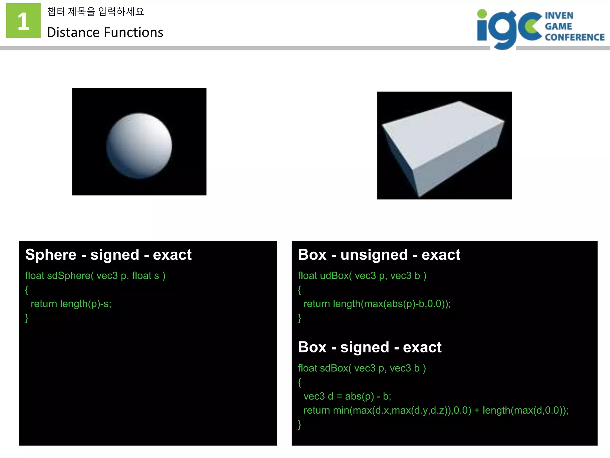 1
챕터 제목을 입력하세요
Distance Functions
Sphere - signed - exact
float sdSphere( vec3 p, float s )
{
return length(p)-s;
}
Box - unsigned - exact
float udBox( vec3 p, vec3 b )
{
return length(max(abs(p)-b,0.0));
}
Box - signed - exact
float sdBox( vec3 p, vec3 b )
{
vec3 d = abs(p) - b;
return min(max(d.x,max(d.y,d.z)),0.0) + length(max(d,0.0));
}
 