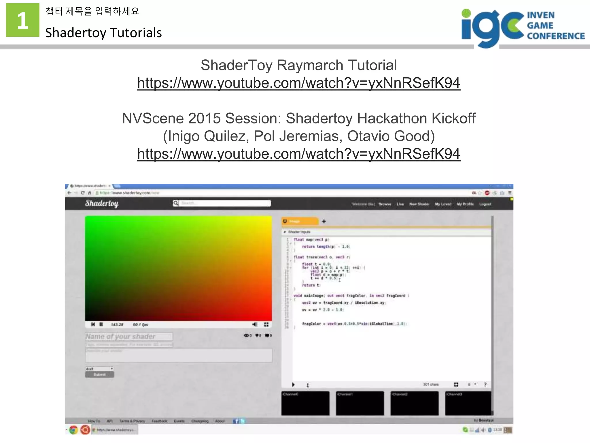 1
챕터 제목을 입력하세요
Shadertoy Tutorials
ShaderToy Raymarch Tutorial
https://www.youtube.com/watch?v=yxNnRSefK94
NVScene 2015 Session: Shadertoy Hackathon Kickoff
(Inigo Quilez, Pol Jeremias, Otavio Good)
https://www.youtube.com/watch?v=yxNnRSefK94
 
