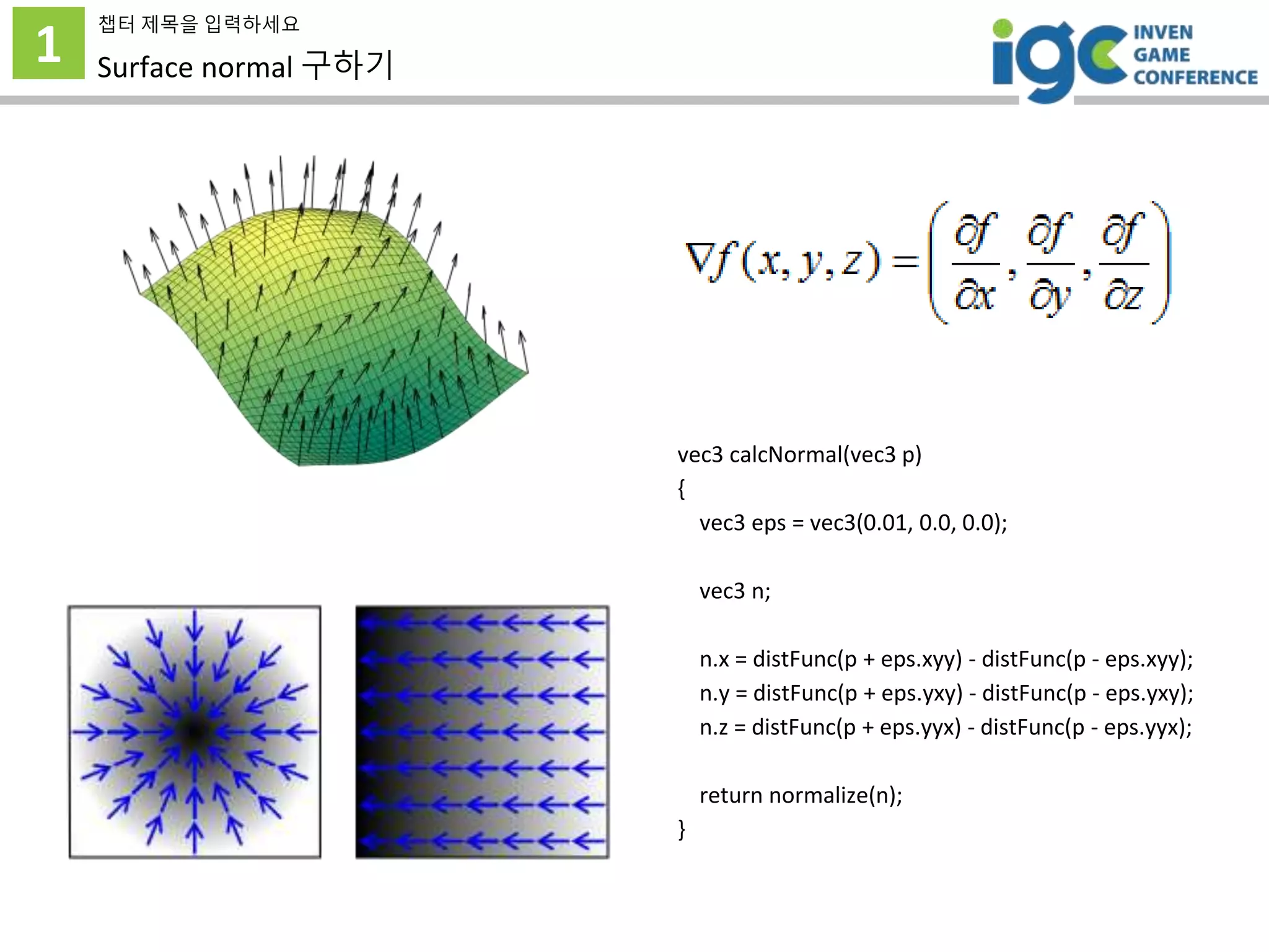 1
챕터 제목을 입력하세요
Surface normal 구하기
vec3 calcNormal(vec3 p)
{
vec3 eps = vec3(0.01, 0.0, 0.0);
vec3 n;
n.x = distFunc(p + eps.xyy) - distFunc(p - eps.xyy);
n.y = distFunc(p + eps.yxy) - distFunc(p - eps.yxy);
n.z = distFunc(p + eps.yyx) - distFunc(p - eps.yyx);
return normalize(n);
}
 