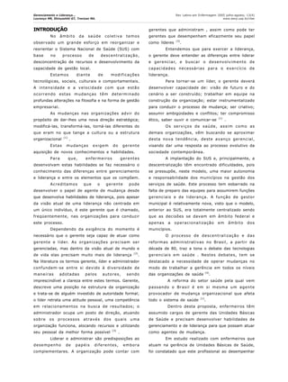 Gerenciamento e Liderança...
Lourenço MR, Shinyashiki GT, Trevizan MA.
Rev Latino-am Enfermagem 2005 julho-agosto; 13(4)
www.eerp.usp.br/rlae
INTRODUÇÃO
No âmbito da saúde coletiva temos
observado um grande esforço em reorganizar e
reorientar o Sistema Nacional de Saúde (SUS) com
base no processo de descentralização,
desconcentração de recursos e desenvolvimento da
capacidade de gestão local.
Estamos diante de modificações
tecnológicas, sociais, culturais e comportamentais.
A intensidade e a velocidade com que estão
ocorrendo estas mudanças têm determinado
profundas alterações na filosofia e na forma de gestão
empresarial.
As mudanças nas organizações advir do
propósito de dar-lhes uma nova direção estratégica;
modificá-las, transformá-las, torná-las diferentes do
que eram no que tange a cultura ou a estrutura
organizacional (1)
.
Estas mudanças exigem do gerente
aquisição de novos conhecimentos e habilidades.
Para que, enfermeiros gerentes
desenvolvam estas habilidades se faz necessário o
conhecimento das diferenças entre gerenciamento
e liderança e entre os elementos que os compõem.
Acreditamos que o gerente pode
desenvolver o papel de agente de mudança desde
que desenvolva habilidades de liderança, pois apesar
da visão atual de uma liderança não centrada em
um único indivíduo, é este gerente que é chamado,
freqüentemente, nas organizações para conduzir
este processo.
Dependendo da exigência do momento é
necessário que o gerente seja capaz de atuar como
gerente e líder. As organizações precisam ser
gerenciadas, mas dentro da visão atual de mundo e
de vida elas precisam muito mais de liderança (2)
.
Na literatura os termos gerente, líder e administrador
confundem-se entre si devido à diversidade de
maneiras adotadas pelos autores, sendo
imprescindível a clareza entre estes termos. Gerente,
descreve uma posição na estrutura da organização
e trata-se de alguém investido de autoridade formal;
o líder retrata uma atitude pessoal, uma competência
em relacionamentos na busca de resultados; o
administrador ocupa um posto de direção, atuando
sobre os processos através dos quais uma
organização funciona, alocando recursos e utilizando
seu pessoal da melhor forma possível (3)
.
Liderar e administrar são predisposições ao
desempenho de papéis diferentes, embora
complementares. A organização pode contar com
gerentes que administram , assim como pode ter
gerentes que desempenham eficazmente seu papel
como líderes (3)
.
Entendemos que para exercer a liderança,
o gerente deve entender as diferenças entre liderar
e gerenciar, e buscar o desenvolvimento de
capacidades necessárias para o exercício de
liderança.
Para tornar-se um líder, o gerente deverá
desenvolver capacidade de: visão de futuro e do
cenário a ser construído; trabalhar em equipe na
construção da organização; estar instrumentalizado
para conduzir o processo de mudança; ser criativo;
assumir ambigüidades e conflitos; ter compromisso
ético, saber ouvir e comunicar-se (1)
.
Os serviços de saúde, assim como as
demais organizações, vêm buscando se aproximar
desta nova tendência, deste avanço gerencial,
visando dar uma resposta ao processo evolutivo da
sociedade contemporânea.
A implantação do SUS e, principalmente, a
descentralização têm encontrado dificuldades, pois
se pressupõe, neste modelo, uma maior autonomia
e responsabilidade dos municípios na gestão dos
serviços de saúde. Este processo tem esbarrado na
falta de preparo das equipes para assumirem funções
gerenciais e de liderança. A função de gestor
municipal é relativamente nova, visto que o modelo,
anterior ao SUS, era totalmente centralizado sendo
que as decisões se davam em âmbito federal e
apenas a operacionalização em âmbito dos
municípios.
O processo de descentralização e das
reformas administrativas no Brasil, a partir da
década de 80, traz a tona o debate das tecnologias
gerenciais em saúde . Nestes debates, tem se
destacado a necessidade de operar mudanças no
modo de trabalhar a gerência em todos os níveis
das organizações de saúde (4)
.
A reforma do setor saúde pela qual vem
passando o Brasil é em si mesma um agente
provocador de mudança organizacional que afeta
todo o sistema de saúde
(1)
.
Dentro desta proposta, enfermeiros têm
assumido cargos de gerente das Unidades Básicas
de Saúde e precisam desenvolver habilidades de
gerenciamento e de liderança para que possam atuar
como agentes de mudança.
Em estudo realizado com enfermeiros que
atuam na gerência de Unidades Básicas de Saúde,
foi constatado que este profissional ao desempenhar
 