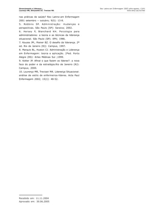Gerenciamento e Liderança...
Lourenço MR, Shinyashiki GT, Trevizan MA.
Rev Latino-am Enfermagem 2005 julho-agosto; 13(4)
www.eerp.usp.br/rlae
nas práticas de saúde? Rev Latino-am Enfermagem
2001 setembro – outubro; 9(5): 13-8.
5. Robbins SP. Administração: mudanças e
perspectivas. São Paulo (SP): Saraiva; 2002.
6. Hersey P, Blanchard KH. Psicologia para
administradores: a teoria e as técnicas da liderança
situacional. São Paulo (SP): EPV; 1986.
7. Kouzes JM., Posner BZ. O desafio da liderança. 2ª
ed. Rio de Janeiro (RJ): Campus; 1997.
8. Marquis BL, Huston CJ. Administração e Liderança
em Enfermagem: teoria e aplicação. 2ªed. Porto
Alegre (RS): Artes Médicas Sul ;1999.
9. Kotter JP. Afinal o que fazem os líderes?: a nova
face do poder e da estratégia.Rio de Janeiro (RJ):
Campus; 2000.
10. Lourenço MR, Trevizan MA. Liderança Situacional:
análise de estilo de enfermeiros-líderes. Acta Paul
Enfermagem 2002; 15(1): 48-52.
Recebido em: 11.11.2004
Aprovado em: 30.06.2005
 