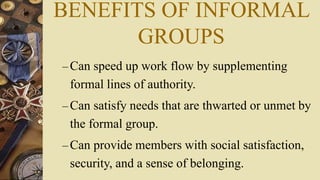 BENEFITS OF INFORMAL
GROUPS
– Can speed up work flow by supplementing
formal lines of authority.
– Can satisfy needs that are thwarted or unmet by
the formal group.
– Can provide members with social satisfaction,
security, and a sense of belonging.
 