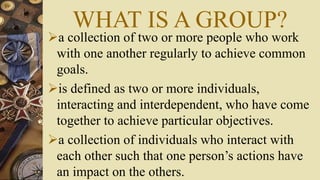 WHAT IS A GROUP?
a collection of two or more people who work
with one another regularly to achieve common
goals.
is defined as two or more individuals,
interacting and interdependent, who have come
together to achieve particular objectives.
a collection of individuals who interact with
each other such that one person’s actions have
an impact on the others.
 