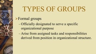 TYPES OF GROUPS
Formal groups
– Officially designated to serve a specific
organizational purpose
– Arise from assigned tasks and responsibilities
derived from position in organizational structure.
 
