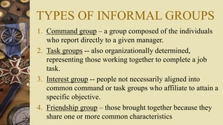 TYPES OF INFORMAL GROUPS
1. Command group – a group composed of the individuals
who report directly to a given manager.
2. Task groups -- also organizationally determined,
representing those working together to complete a job
task.
3. Interest group -- people not necessarily aligned into
common command or task groups who affiliate to attain a
specific objective.
4. Friendship group – those brought together because they
share one or more common characteristics
 